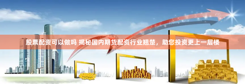 股票配资可以做吗 揭秘国内期货配资行业翘楚，助您投资更上一层楼