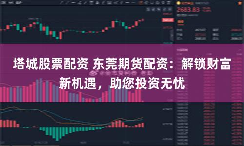 塔城股票配资 东莞期货配资：解锁财富新机遇，助您投资无忧