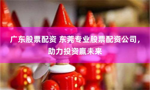 广东股票配资 东莞专业股票配资公司，助力投资赢未来