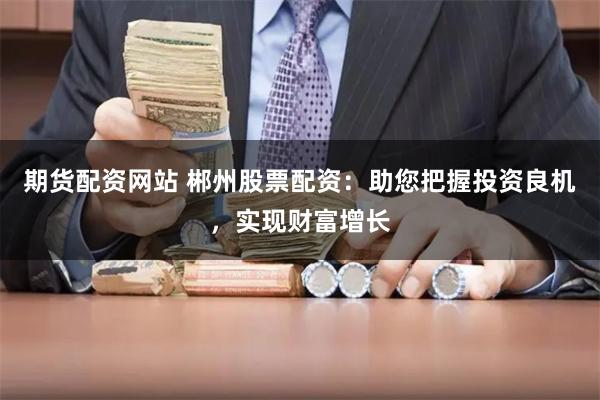 期货配资网站 郴州股票配资：助您把握投资良机，实现财富增长