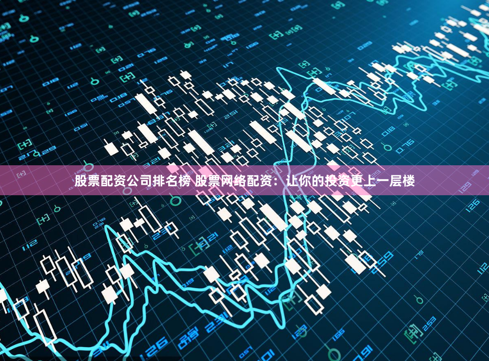 股票配资公司排名榜 股票网络配资：让你的投资更上一层楼