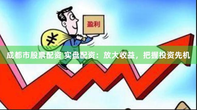 成都市股票配资 实盘配资：放大收益，把握投资先机