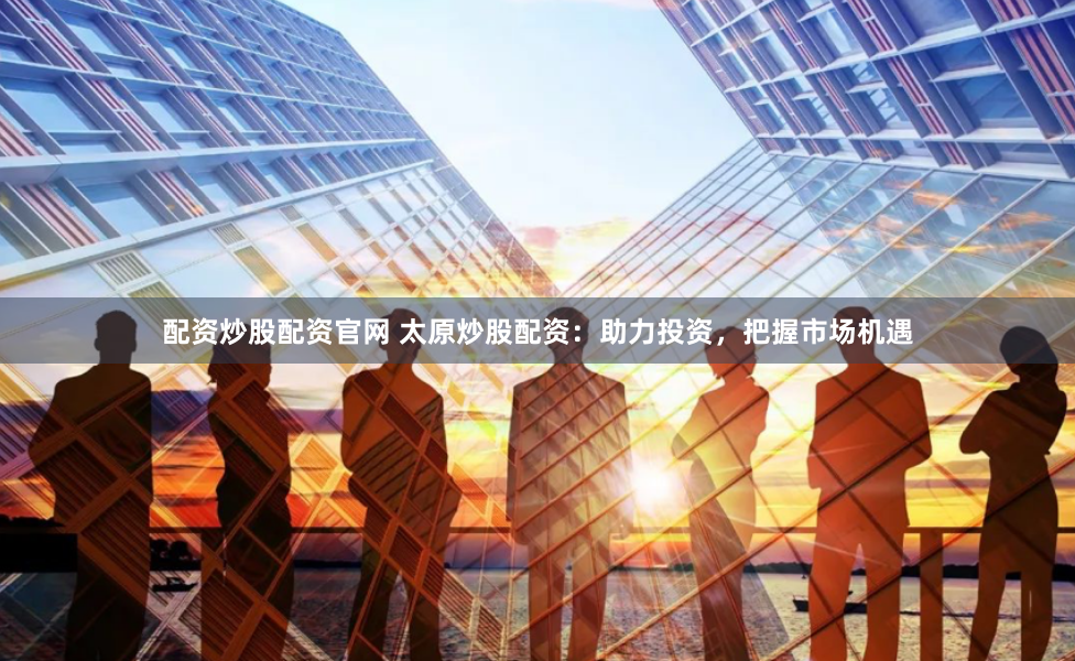 配资炒股配资官网 太原炒股配资：助力投资，把握市场机遇