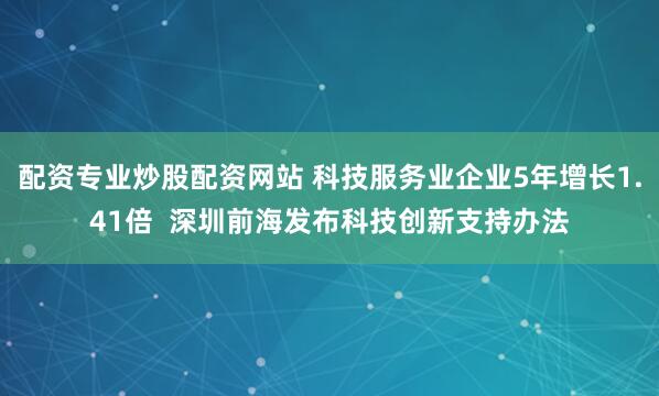 配资专业炒股配资网站 科技服务业企业5年增长1.41倍  深圳前海发布科技创新支持办法
