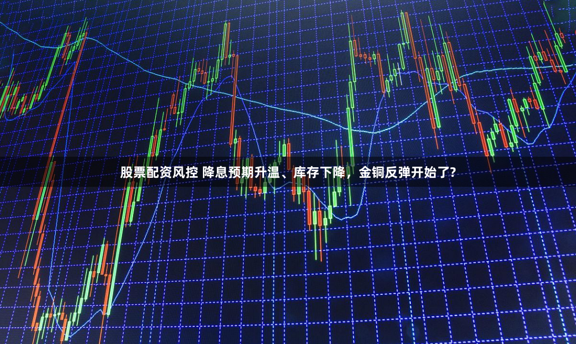 股票配资风控 降息预期升温、库存下降，金铜反弹开始了?