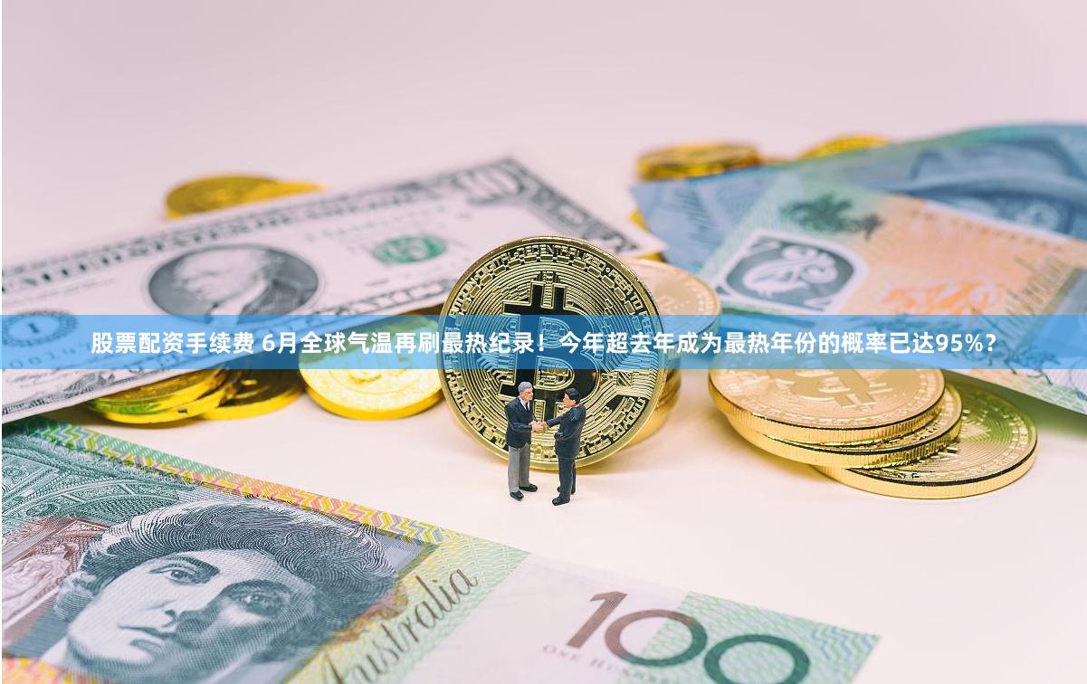 股票配资手续费 6月全球气温再刷最热纪录！今年超去年成为最热年份的概率已达95%？