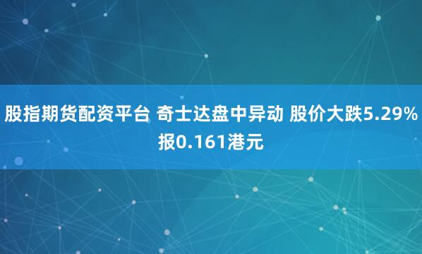 股指期货配资平台 奇士达盘中异动 股价大跌5.29%报0.161港元
