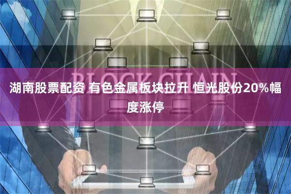 湖南股票配资 有色金属板块拉升 恒光股份20%幅度涨停