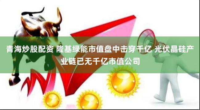 青海炒股配资 隆基绿能市值盘中击穿千亿 光伏晶硅产业链已无千亿市值公司