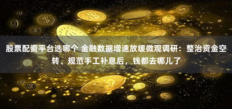 股票配资平台选哪个 金融数据增速放缓微观调研：整治资金空转、规范手工补息后，钱都去哪儿了