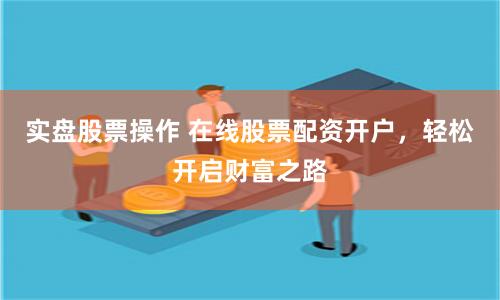 实盘股票操作 在线股票配资开户，轻松开启财富之路