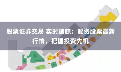 股票证券交易 实时追踪：配资股票最新行情，把握投资先机