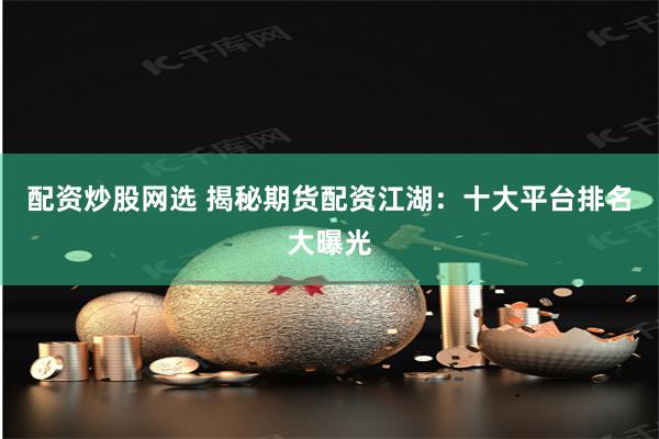 配资炒股网选 揭秘期货配资江湖：十大平台排名大曝光