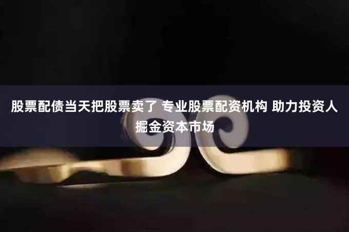 股票配债当天把股票卖了 专业股票配资机构 助力投资人掘金资本市场
