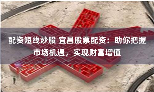 配资短线炒股 宜昌股票配资：助你把握市场机遇，实现财富增值