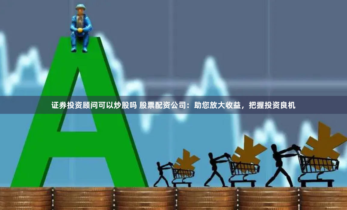 证券投资顾问可以炒股吗 股票配资公司：助您放大收益，把握投资良机