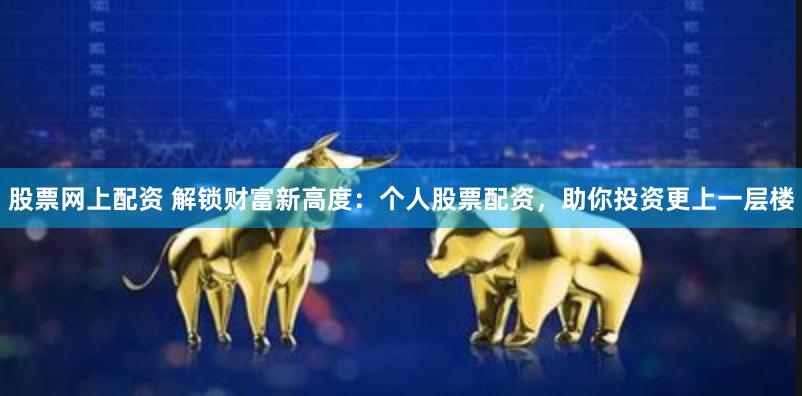 股票网上配资 解锁财富新高度：个人股票配资，助你投资更上一层楼