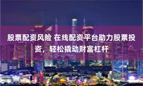 股票配资风险 在线配资平台助力股票投资，轻松撬动财富杠杆