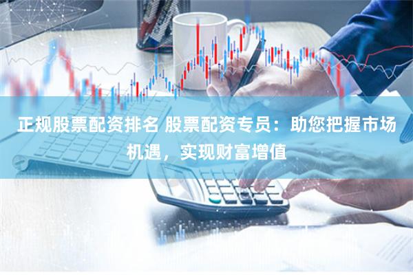 正规股票配资排名 股票配资专员：助您把握市场机遇，实现财富增值