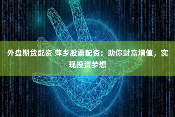 外盘期货配资 萍乡股票配资：助你财富增值，实现投资梦想