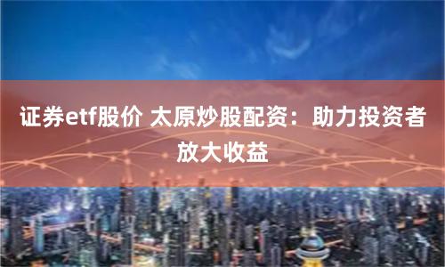 证券etf股价 太原炒股配资：助力投资者放大收益