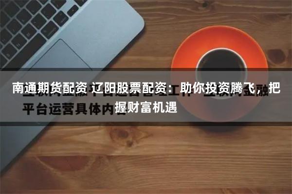 南通期货配资 辽阳股票配资：助你投资腾飞，把握财富机遇
