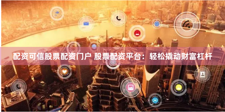 配资可信股票配资门户 股票配资平台：轻松撬动财富杠杆