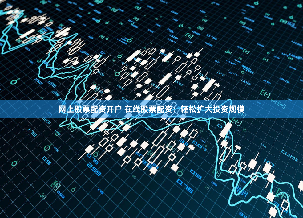 网上股票配资开户 在线股票配资：轻松扩大投资规模