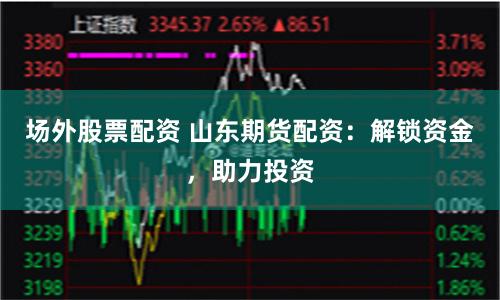 场外股票配资 山东期货配资：解锁资金，助力投资