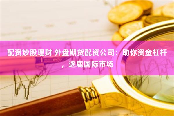 配资炒股理财 外盘期货配资公司：助你资金杠杆，逐鹿国际市场