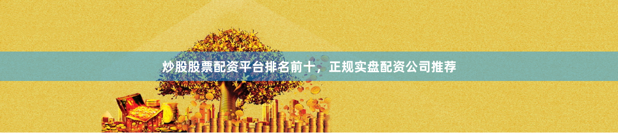 炒股股票配资平台排名前十，正规实盘配资公司推荐