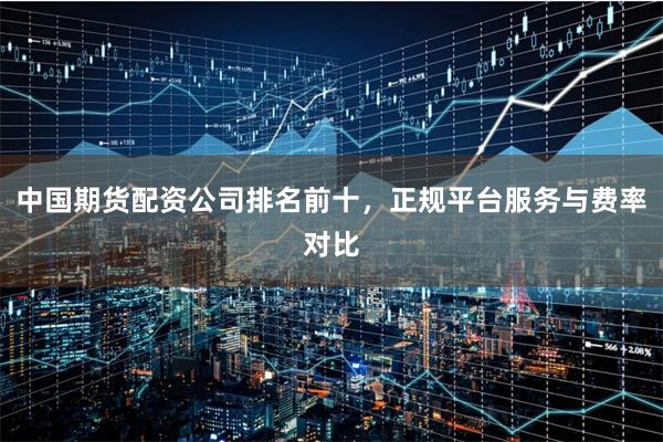 中国期货配资公司排名前十，正规平台服务与费率对比