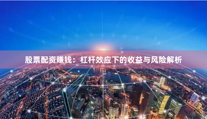 股票配资赚钱：杠杆效应下的收益与风险解析