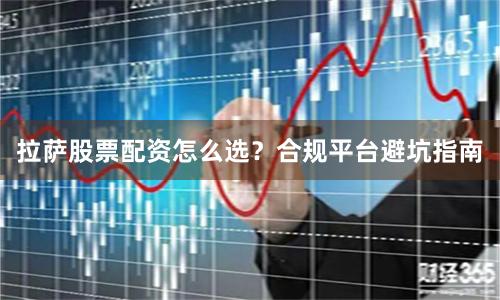 拉萨股票配资怎么选？合规平台避坑指南